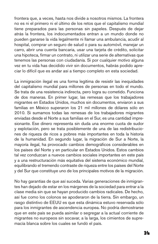 frontera que, a veces, hasta nos divide a nosotros mismos. La frontera. no es ni el primero ni el ultimo de los retos que el capitalismo mundial tiene preparados para las personas sin papeles. Después de dejar atrés la frontera, los indocumentados entran a un mundo donde no pueden ganarse la vida legalmente i llamar una ambulancia, acudir al hospital, comprar un seguro de salud o para su automévil, manejar un carro, abrir una cuenta bancaria, usar una tarjeta de crédito, solicitar una hipoteca, firmar un contrato, ni utilizar una serie de alternativas que tenemos las personas con ciudadania. i por cualquier motivo alguna vez en tu vida has decidido vivir sin documentos, habrés podido apre- ciar lo dificil que es andar asi a tiempo completo en esta sociedad.  La inmigracién ilegal es una forma legitima de resistir las inequidades del capitalismo mundial para millones de personas en todo el mundo. Se trata de una resistencia indirecta, pero logra su cometido. Funciona de dos maneras. En primer lugar, las remesas que los trabajadores. migrantes en Estados Unidos, muchos sin documentos, enviaron a sus familias en Mésico superaron los 21 mil millones de ddlares sélo en 2010. Si sumamos todas las remesas de los trabajadores migrantes enviadas desde el Norte a sus familias en el Sur, es una cantidad impre- sionante. Ese dinero representa sin duda una enorme cuota de sudor y explotacion, pero se trata posiblemente de una de las redistribucio- nes de riqueza de ricos a pobres més importantes en toda la historia de la humanidad. En segundo lugar, la migracién de Sur a Norte, la mayoria ilegal, ha provocado cambios demograficos considerables en los paises del Norte y en particular en Estados Unidos. Estos cambios tal vez conduzean a nuevos cambios sociales importantes en este pais. ¥ a una restructuracién més equitativa del sistema econmico mundial, eqilibrando el tremendo contraste de riqueza entre los paises del Norte y del Sur que constituye uno de los principales motivos de la migracion.  No hay garantias de que asi suceda. Varias generaciones de inmigran- tes han dejado de estar en los margenes de la sociedad para entrarala clase media sin que se hayan producido cambios radicales. De hecho, asi fue como los colonos se apoderaron de la tierra. Sin embargo, un rasgo distintivo de EEUU es que esta dinamica estuvo reservada slo paralos inmigrantes de ascendencia europea. No podria demostrarse que en este pais se pueda asimilar o segregar a la actual corriente de. migrantes no europeos sin socavar, a la larga, los cimientos de supre- macia blanca sobre los cuales se fundd el pais.  14 